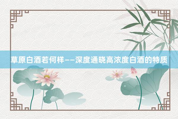 草原白酒若何样——深度通晓高浓度白酒的特质