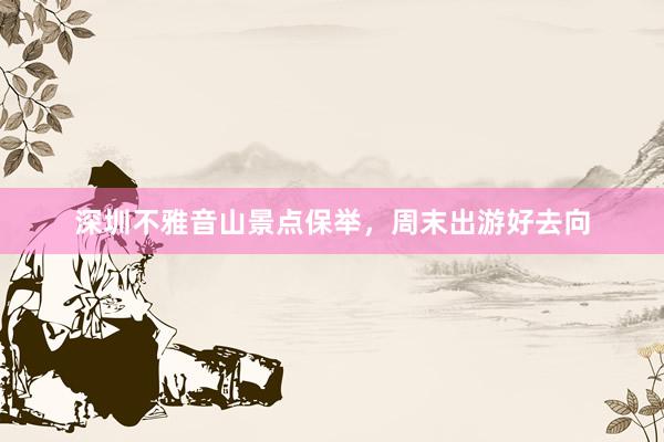 深圳不雅音山景点保举，周末出游好去向