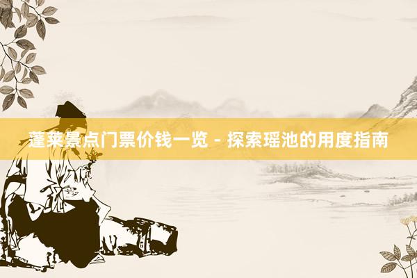 蓬莱景点门票价钱一览 - 探索瑶池的用度指南