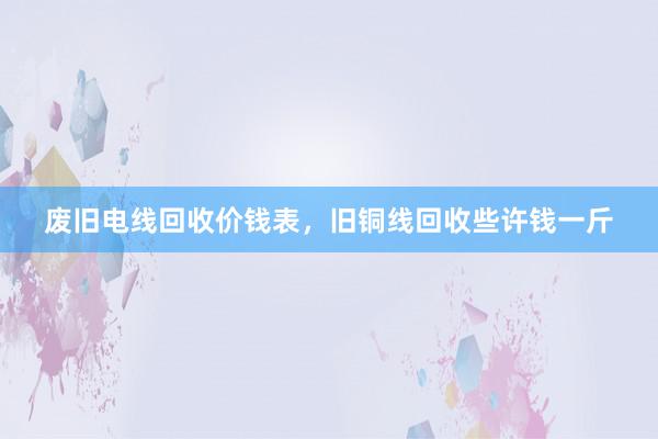 废旧电线回收价钱表，旧铜线回收些许钱一斤