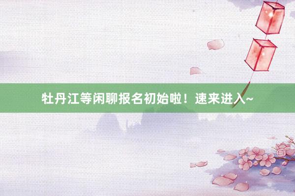 牡丹江等闲聊报名初始啦！速来进入~
